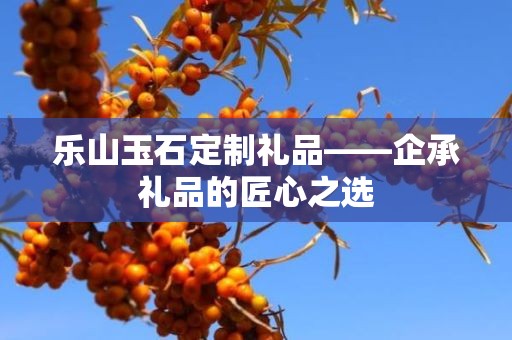 乐山玉石定制礼品——企承礼品的匠心之选
